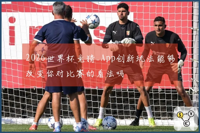 2026世界杯竞猜_App创新玩法能够改变你对比赛的看法吗